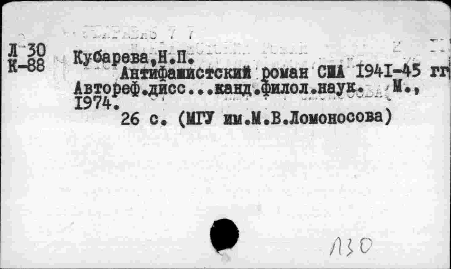 ﻿Л 30
К-88
Кубарева.Н.П; -	л , г \' j
Антифажистский роман CIA 1941-45 гг(
Автореф.дисс. . .канд.филол.наук. 41., 1974.	‘	*	--- ;
26 с. (МГУ им.М.В.Ломоносова)